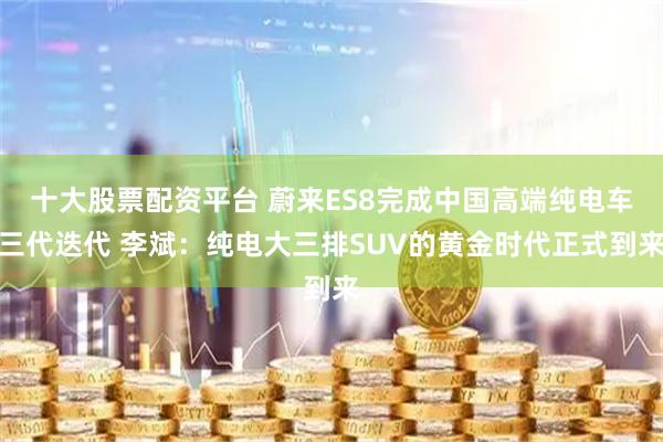 十大股票配资平台 蔚来ES8完成中国高端纯电车三代迭代 李斌：纯电大三排SUV的黄金时代正式到来