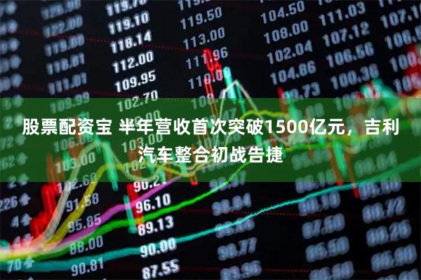 股票配资宝 半年营收首次突破1500亿元，吉利汽车整合初战告捷