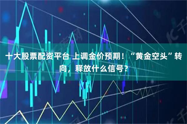 十大股票配资平台 上调金价预期！“黄金空头”转向，释放什么信号？