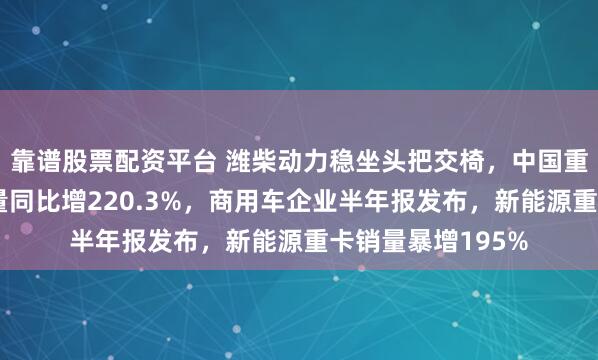 靠谱股票配资平台 潍柴动力稳坐头把交椅，中国重汽新能源重卡销量同比增220.3%，商用车企业半年报发布，新能源重卡销量暴增195%