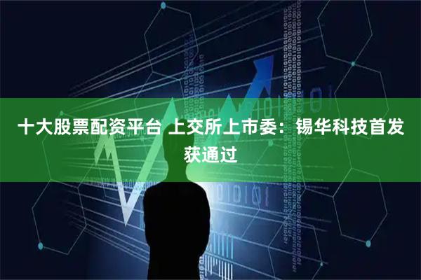 十大股票配资平台 上交所上市委：锡华科技首发获通过