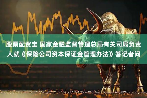 股票配资宝 国家金融监督管理总局有关司局负责人就《保险公司资本保证金管理办法》答记者问