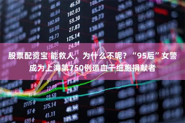 股票配资宝 能救人，为什么不呢？“95后”女警成为上海第750例造血干细胞捐献者
