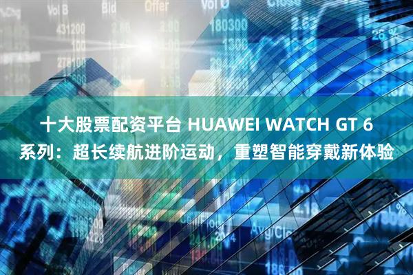 十大股票配资平台 HUAWEI WATCH GT 6系列：超长续航进阶运动，重塑智能穿戴新体验