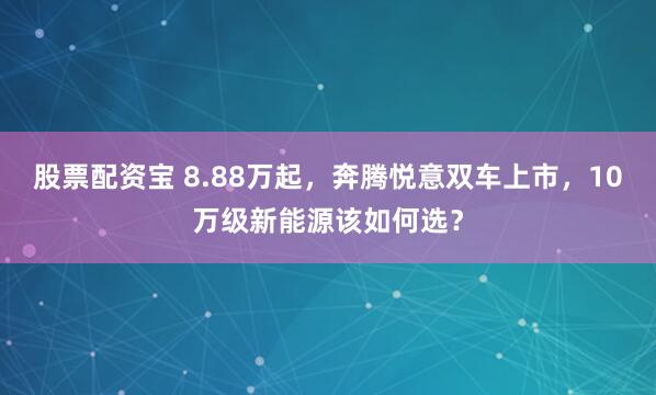 股票配资宝 8.88万起，奔腾悦意双车上市，10万级新能源该如何选？