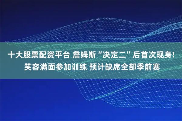 十大股票配资平台 詹姆斯“决定二”后首次现身! 笑容满面参加训练 预计缺席全部季前赛