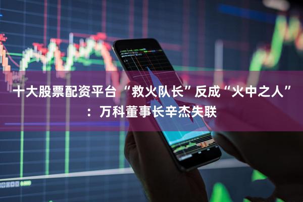十大股票配资平台 “救火队长”反成“火中之人”：万科董事长辛杰失联