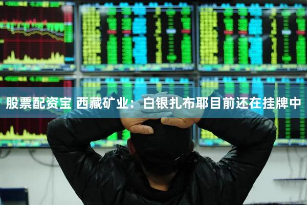 股票配资宝 西藏矿业：白银扎布耶目前还在挂牌中