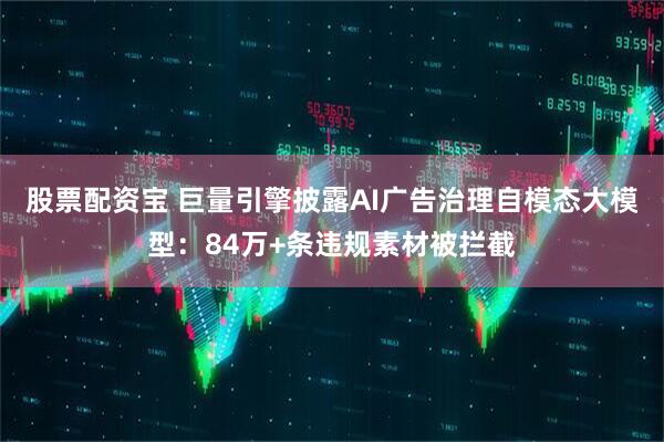 股票配资宝 巨量引擎披露AI广告治理自模态大模型：84万+条违规素材被拦截