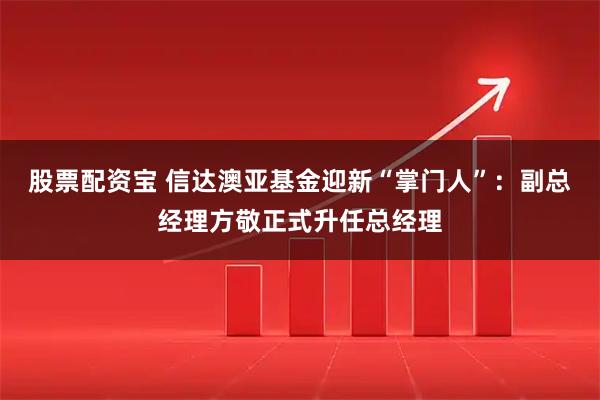 股票配资宝 信达澳亚基金迎新“掌门人”：副总经理方敬正式升任总经理