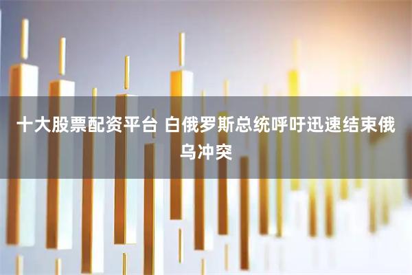 十大股票配资平台 白俄罗斯总统呼吁迅速结束俄乌冲突