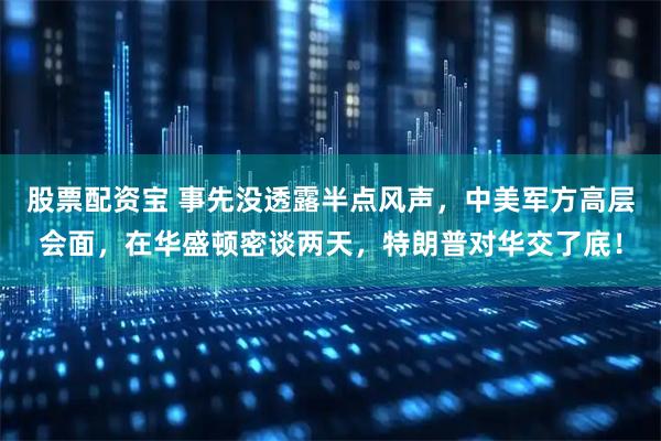 股票配资宝 事先没透露半点风声，中美军方高层会面，在华盛顿密谈两天，特朗普对华交了底！