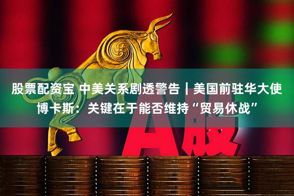 股票配资宝 中美关系剧透警告｜美国前驻华大使博卡斯：关键在于能否维持“贸易休战”