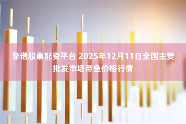 靠谱股票配资平台 2025年12月11日全国主要批发市场带鱼价格行情