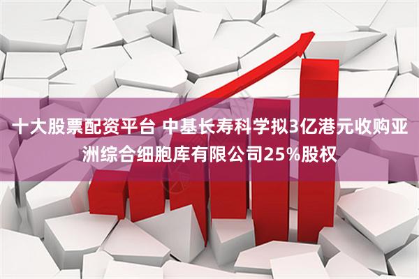 十大股票配资平台 中基长寿科学拟3亿港元收购亚洲综合细胞库有限公司25%股权