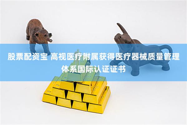 股票配资宝 高视医疗附属获得医疗器械质量管理体系国际认证证书