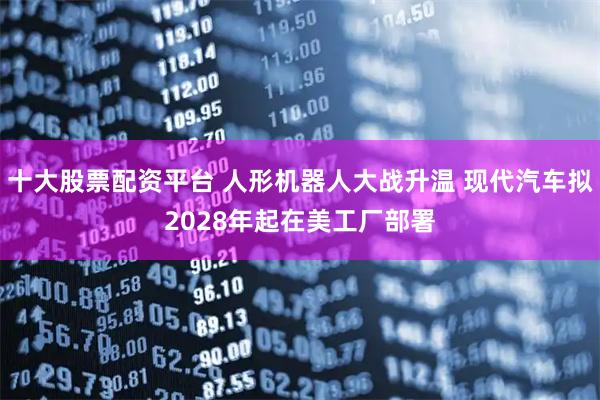 十大股票配资平台 人形机器人大战升温 现代汽车拟2028年起在美工厂部署