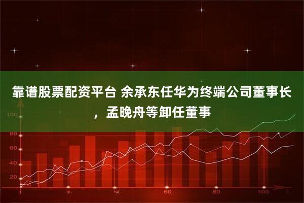 靠谱股票配资平台 余承东任华为终端公司董事长，孟晚舟等卸任董事