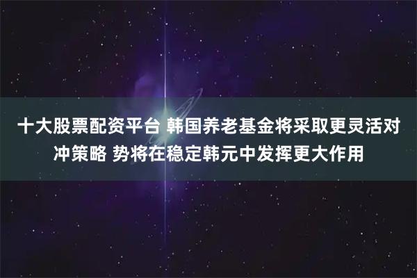 十大股票配资平台 韩国养老基金将采取更灵活对冲策略 势将在稳定韩元中发挥更大作用