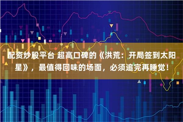 配资炒股平台 超高口碑的《洪荒：开局签到太阳星》，最值得回味的场面，必须追完再睡觉！