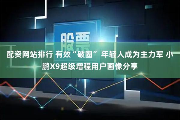 配资网站排行 有效“破圈” 年轻人成为主力军 小鹏X9超级增程用户画像分享