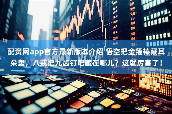 配资网app官方最新版本介绍 悟空把金箍棒藏耳朵里，八戒把九齿钉耙藏在哪儿？这就厉害了！