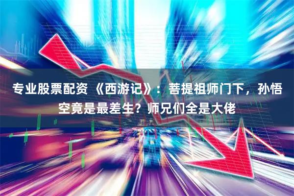 专业股票配资 《西游记》：菩提祖师门下，孙悟空竟是最差生？师兄们全是大佬