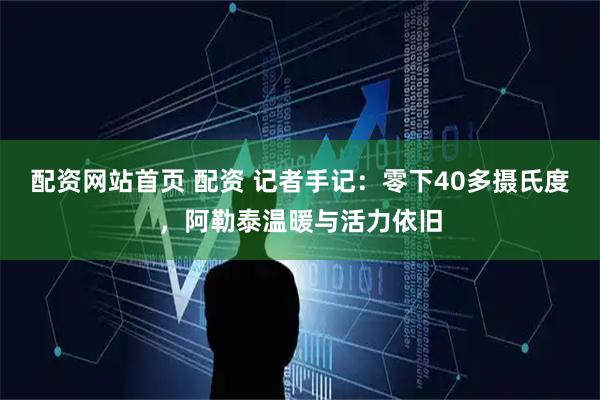 配资网站首页 配资 记者手记：零下40多摄氏度，阿勒泰温暖与活力依旧