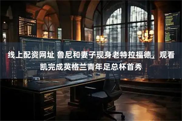 线上配资网址 鲁尼和妻子现身老特拉福德，观看凯完成英格兰青年足总杯首秀