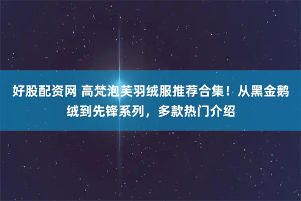 好股配资网 高梵泡芙羽绒服推荐合集！从黑金鹅绒到先锋系列，多款热门介绍