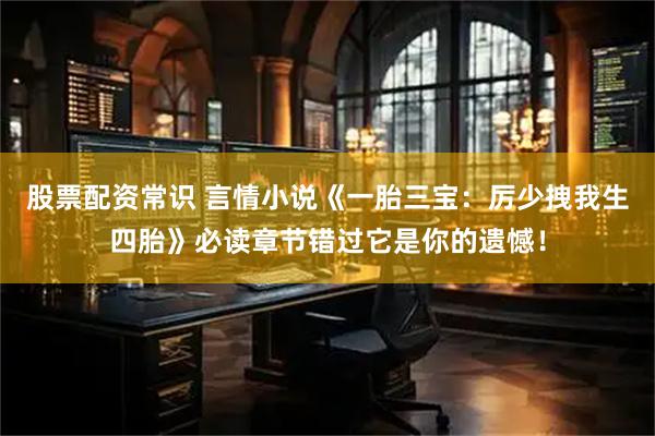 股票配资常识 言情小说《一胎三宝：厉少拽我生四胎》必读章节错过它是你的遗憾！