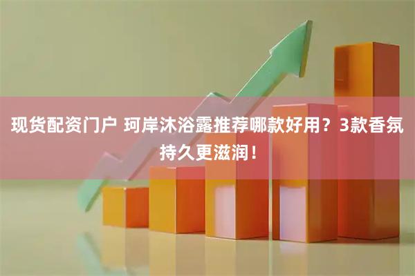 现货配资门户 珂岸沐浴露推荐哪款好用？3款香氛持久更滋润！