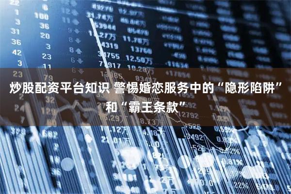 炒股配资平台知识 警惕婚恋服务中的“隐形陷阱”和“霸王条款”
