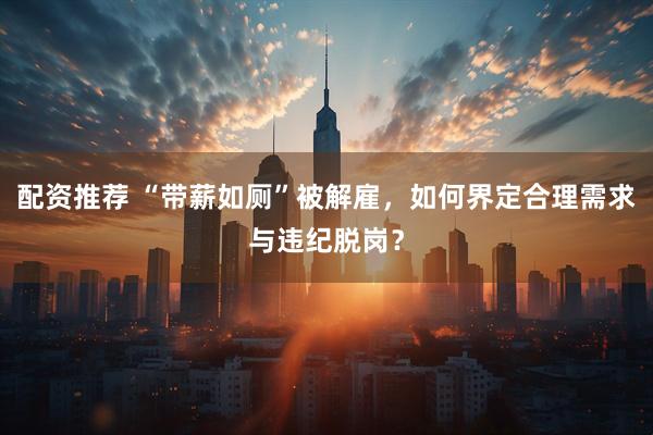 配资推荐 “带薪如厕”被解雇，如何界定合理需求与违纪脱岗？