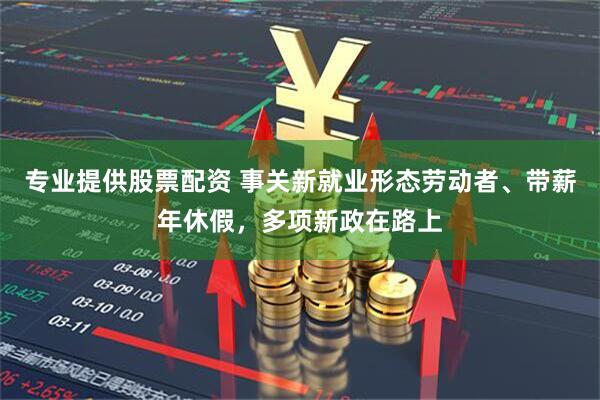专业提供股票配资 事关新就业形态劳动者、带薪年休假，多项新政在路上