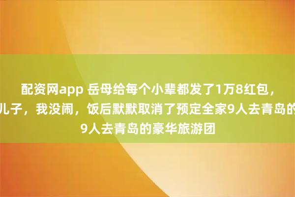 配资网app 岳母给每个小辈都发了1万8红包，单单漏掉我儿子，我没闹，饭后默默取消了预定全家9人去青岛的豪华旅游团