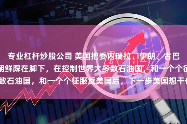 专业杠杆炒股公司 美国把委内瑞拉、伊朗、古巴踩在脚下，肯定还想把朝鲜踩在脚下，在控制世界大多数石油国，和一个个征服反美国后，下一步美国想干什么？