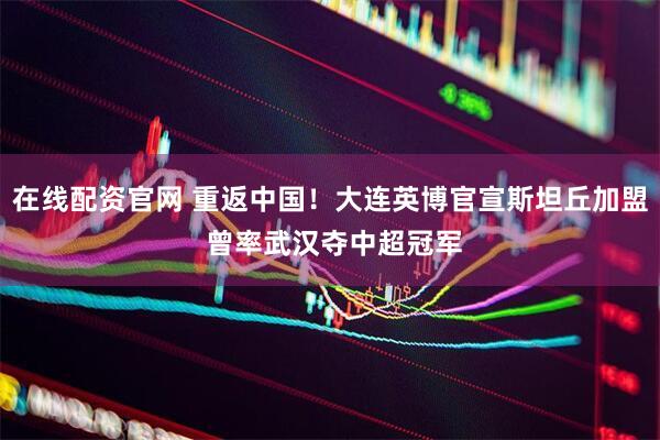 在线配资官网 重返中国！大连英博官宣斯坦丘加盟 曾率武汉夺中超冠军