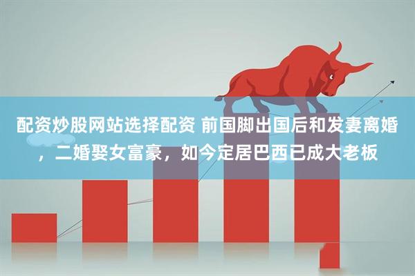 配资炒股网站选择配资 前国脚出国后和发妻离婚，二婚娶女富豪，如今定居巴西已成大老板