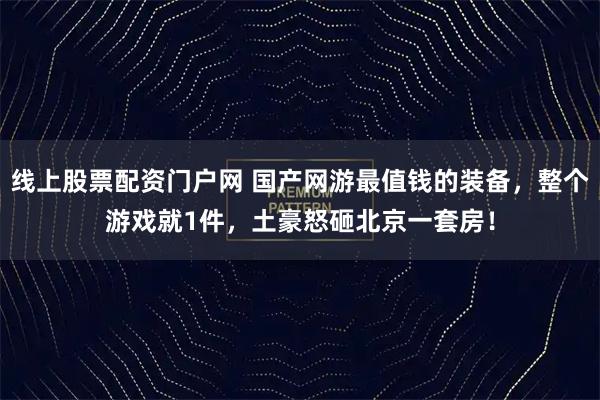 线上股票配资门户网 国产网游最值钱的装备，整个游戏就1件，土豪怒砸北京一套房！
