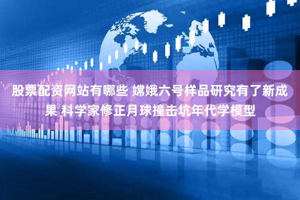 股票配资网站有哪些 嫦娥六号样品研究有了新成果 科学家修正月球撞击坑年代学模型