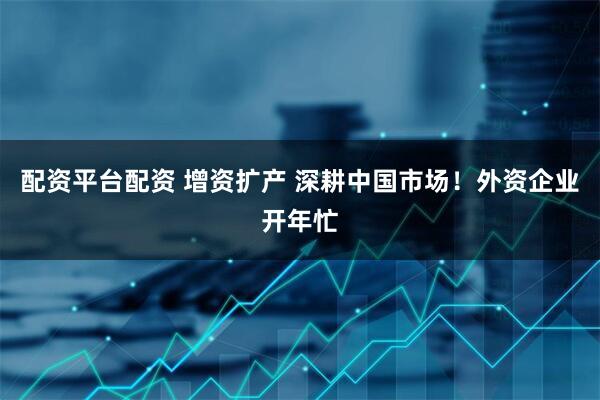 配资平台配资 增资扩产 深耕中国市场！外资企业开年忙