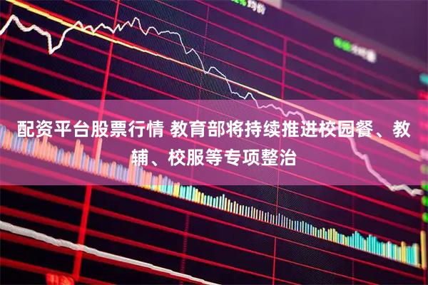配资平台股票行情 教育部将持续推进校园餐、教辅、校服等专项整治