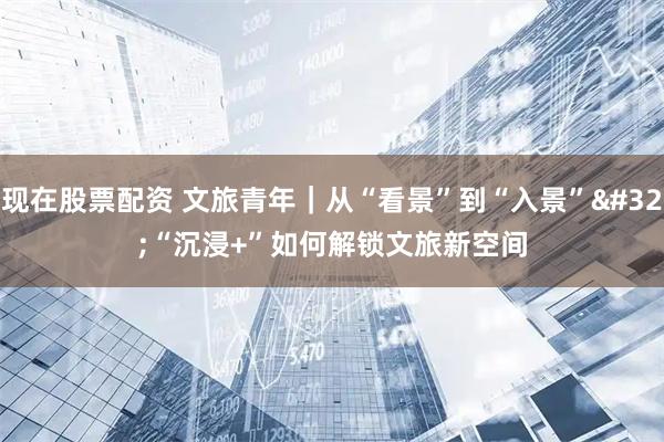 现在股票配资 文旅青年｜从“看景”到“入景” “沉浸+”如何解锁文旅新空间
