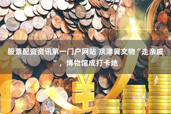 股票配资资讯第一门户网站 京津冀文物“走亲戚”，博物馆成打卡地