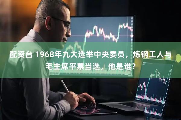 配资台 1968年九大选举中央委员，炼钢工人与毛主席平票当选，他是谁？