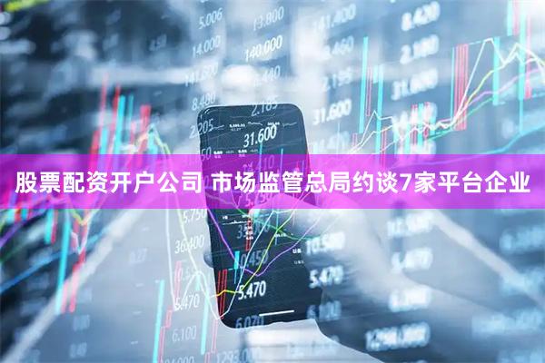 股票配资开户公司 市场监管总局约谈7家平台企业