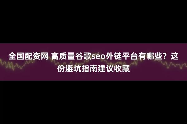 全国配资网 高质量谷歌seo外链平台有哪些？这份避坑指南建议收藏