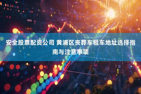 安全股票配资公司 黄浦区丧葬车租车地址选择指南与注意事项
