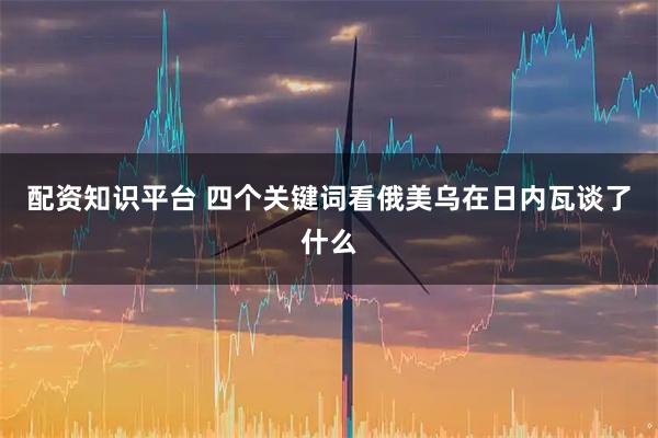 配资知识平台 四个关键词看俄美乌在日内瓦谈了什么